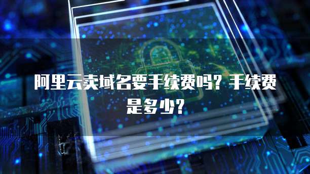 阿里云卖域名要手续费吗？手续费是多少？
