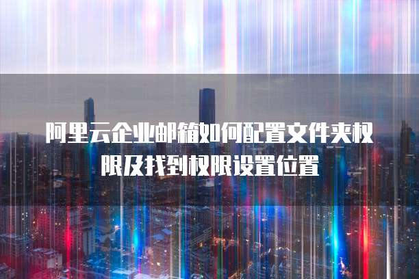 阿里云企业邮箱如何配置文件夹权限及找到权限设置位置