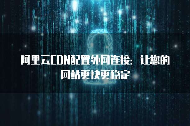 阿里云CDN配置外网连接:让您的网站更快更稳定