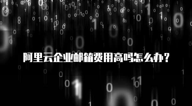 阿里云企业邮箱费用高吗怎么办?
