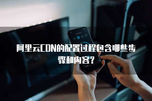 阿里云CDN的配置过程包含哪些步骤和内容?