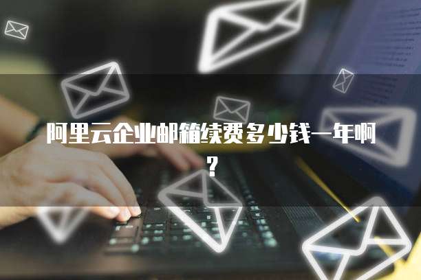 阿里云企业邮箱续费多少钱一年啊?