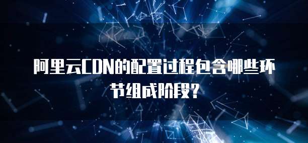 阿里云CDN的配置过程包含哪些环节组成阶段?