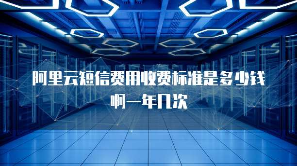 阿里云短信费用收费标准是多少钱啊一年几次