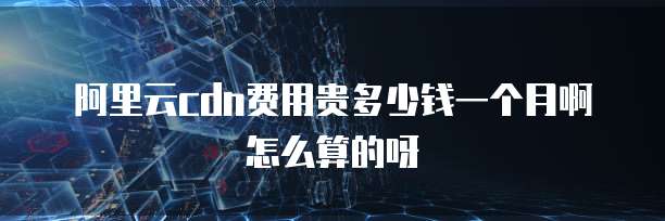 阿里云cdn费用贵多少钱一个月啊怎么算的呀