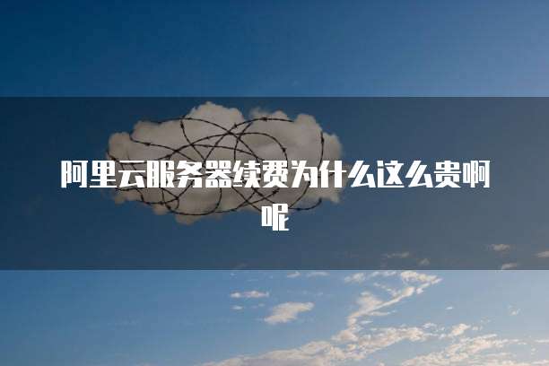 阿里云服务器续费为什么这么贵啊呢