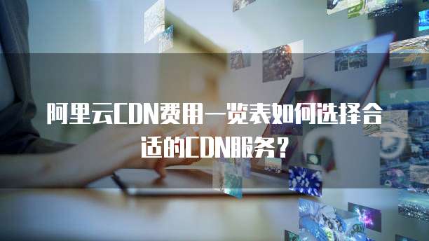 阿里云CDN费用一览表如何选择合适的CDN服务?