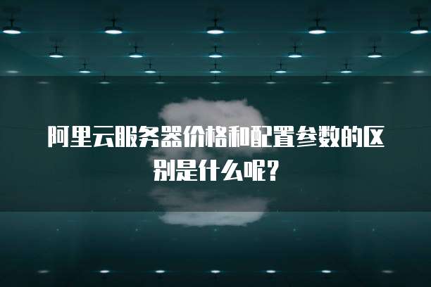 阿里云服务器价格和配置参数的区别是什么呢?