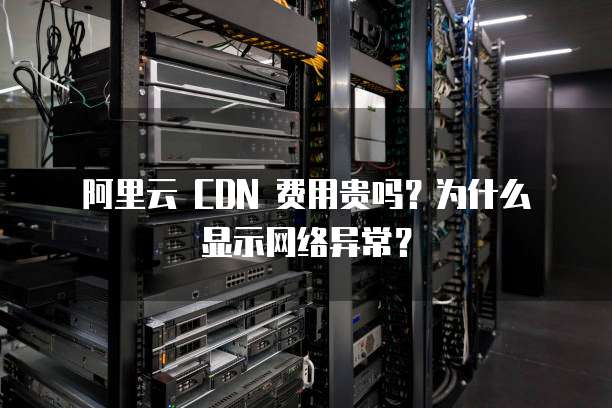 阿里云 CDN 费用贵吗?为什么显示网络异常?