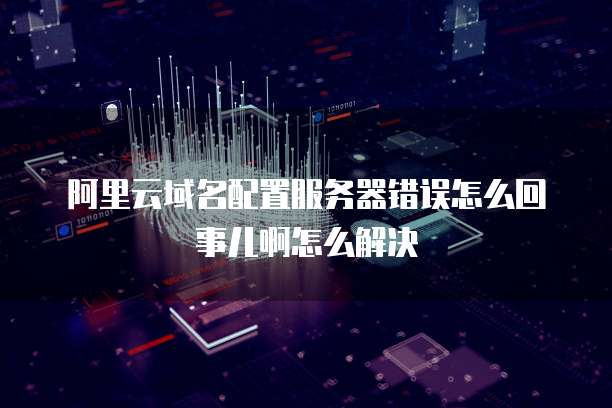 阿里云域名配置服务器错误怎么回事儿啊怎么解决