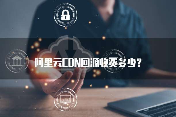 阿里云CDN回源收费多少？