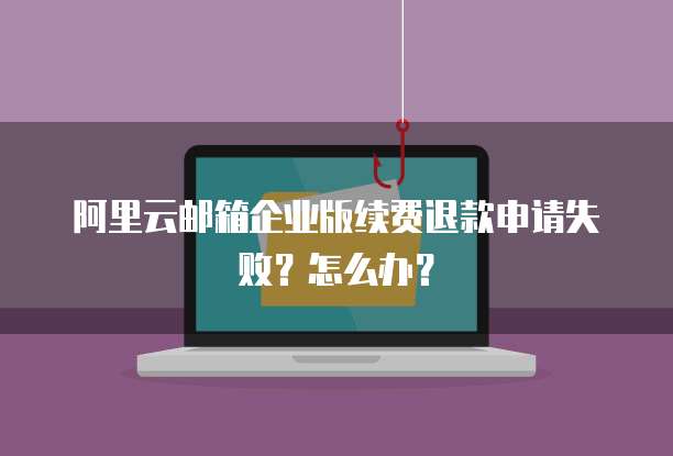 阿里云邮箱企业版续费退款申请失败?怎么办?