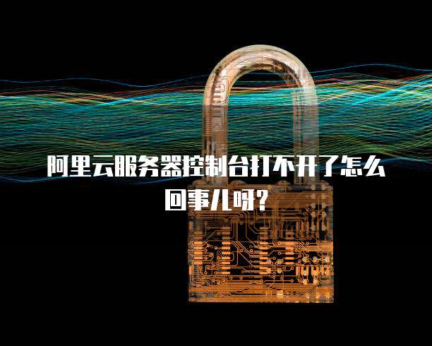 阿里云服务器控制台打不开了怎么回事儿呀?