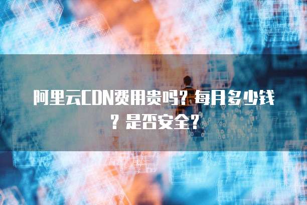 阿里云CDN费用贵吗?每月多少钱?是否安全?