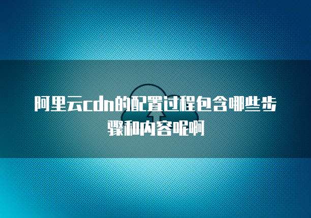 阿里云cdn的配置过程包含哪些步骤和内容呢啊