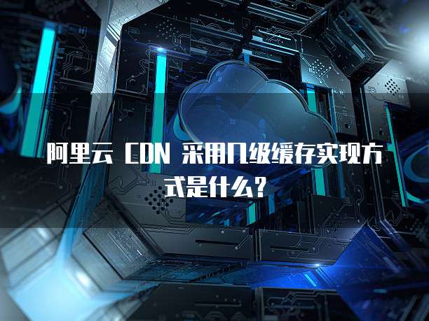阿里云 CDN 采用几级缓存实现方式是什么?