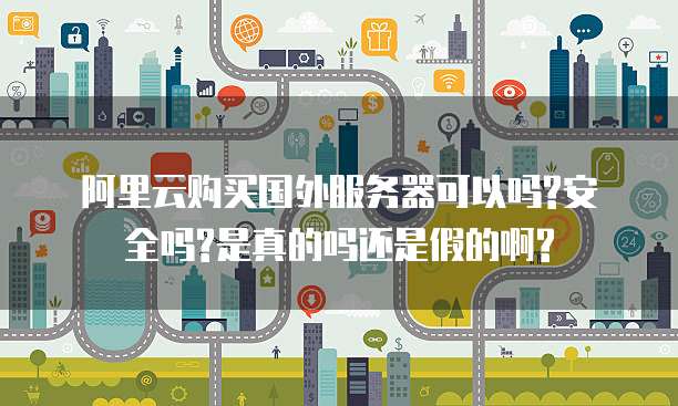 阿里云购买国外服务器可以吗?安全吗?是真的吗还是假的啊?