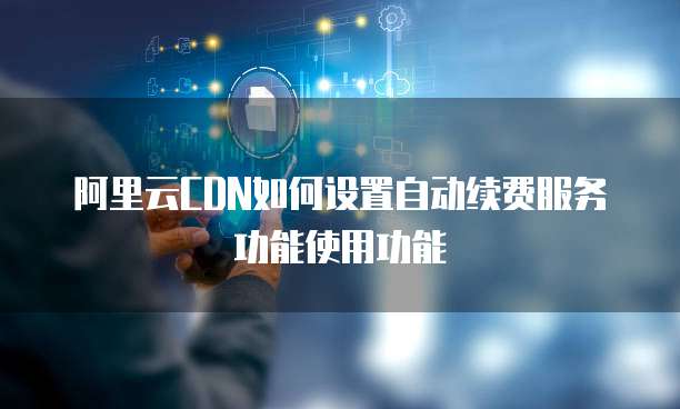 阿里云CDN如何设置自动续费服务功能使用功能