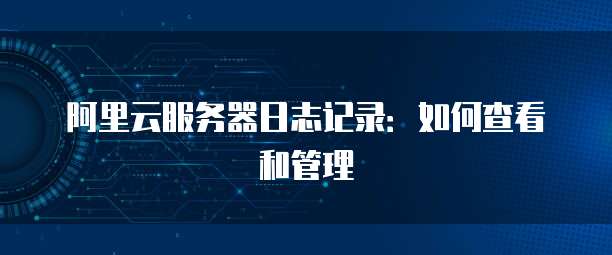 阿里云服务器日志记录:如何查看和管理
