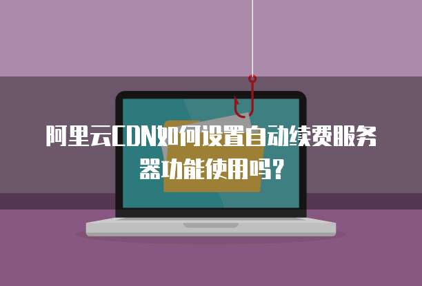 阿里云CDN如何设置自动续费服务器功能使用吗?