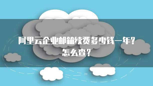 阿里云企业邮箱续费多少钱一年?怎么查?