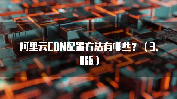 阿里云CDN配置方法有哪些?(3.0版)