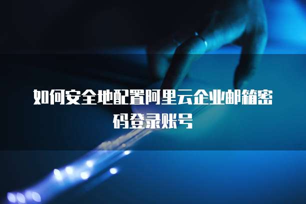 如何安全地配置阿里云企业邮箱密码登录账号