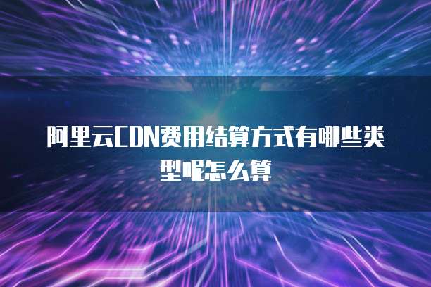 阿里云CDN费用结算方式有哪些类型呢怎么算