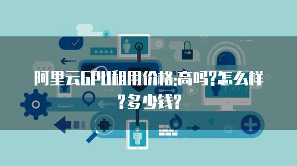 阿里云GPU租用价格:高吗?怎么样?多少钱?