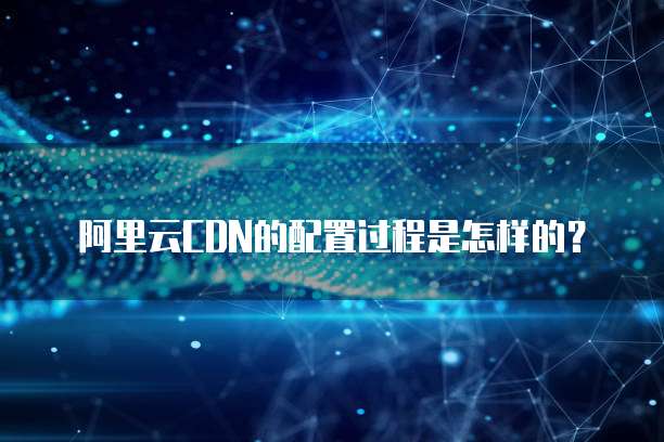 阿里云CDN的配置过程是怎样的?