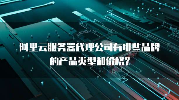 阿里云服务器代理公司有哪些品牌的产品类型和价格?
