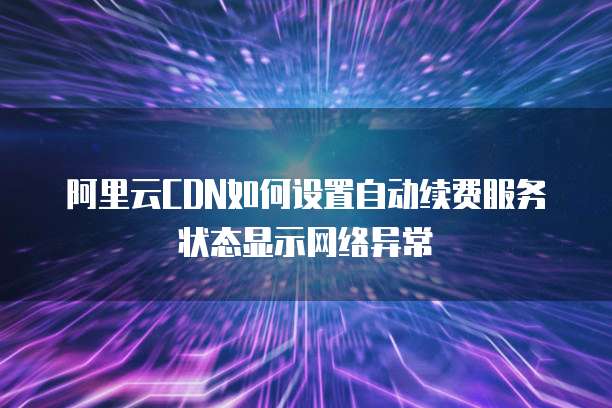 阿里云CDN如何设置自动续费服务状态显示网络异常