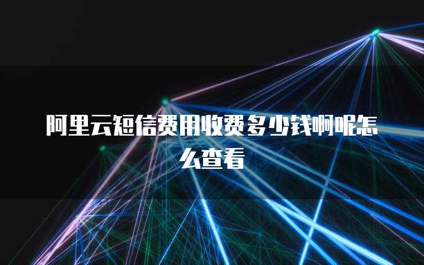 阿里云短信费用收费多少钱啊呢怎么查看