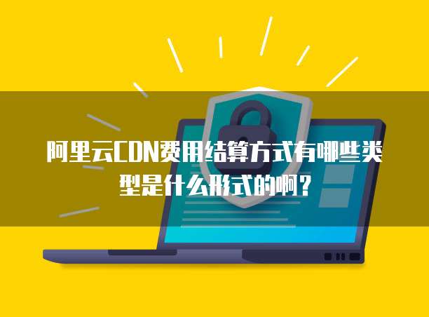 阿里云CDN费用结算方式有哪些类型是什么形式的啊?
