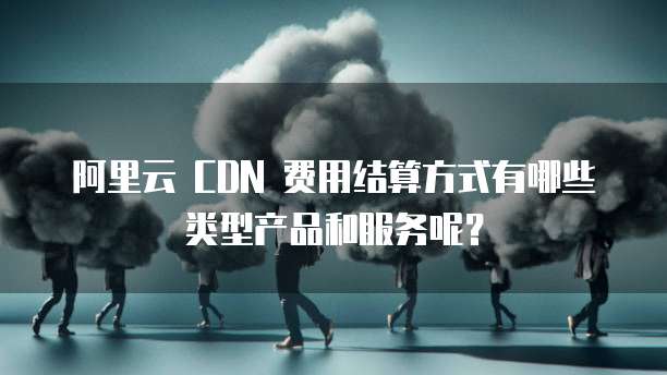 阿里云 CDN 费用结算方式有哪些类型产品和服务呢?