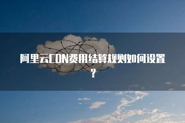 阿里云CDN费用结算规则如何设置?