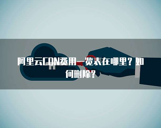阿里云CDN费用一览表在哪里?如何删除?