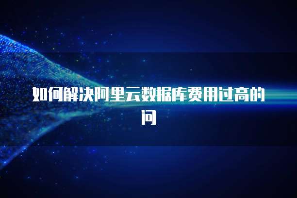 如何解决阿里云数据库费用过高的问