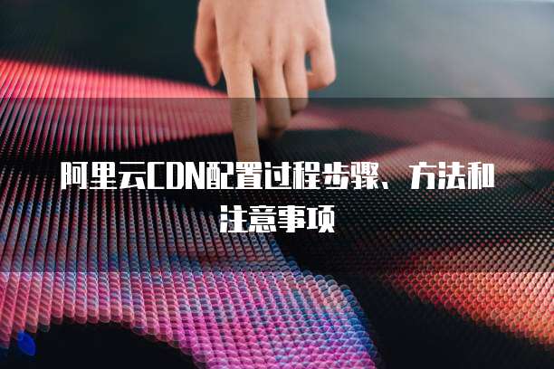 阿里云CDN配置过程步骤、方法和注意事项