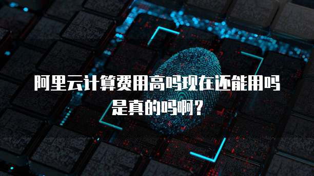 阿里云计算费用高吗现在还能用吗是真的吗啊?
