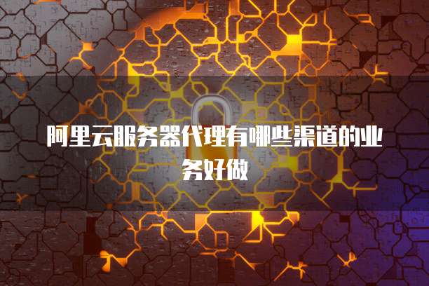 阿里云服务器代理有哪些渠道的业务好做