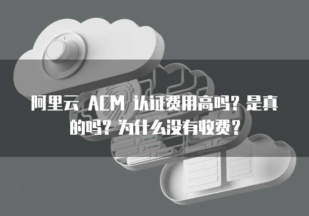 阿里云 ACM 认证费用高吗?是真的吗?为什么没有收费?