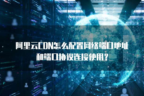 阿里云CDN怎么配置网络端口地址和端口协议连接使用?