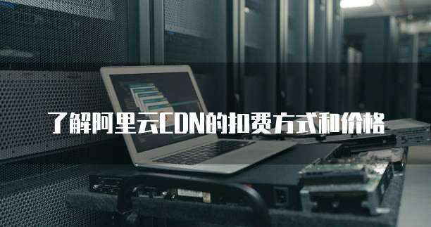 了解阿里云CDN的扣费方式和价格