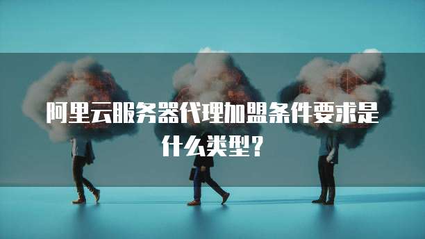 阿里云服务器代理加盟条件要求是什么类型?