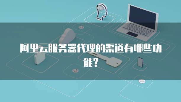阿里云服务器代理的渠道有哪些功能?