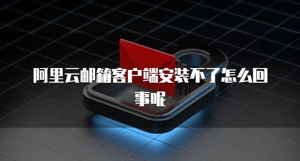 阿里云邮箱客户端安装不了怎么回事呢