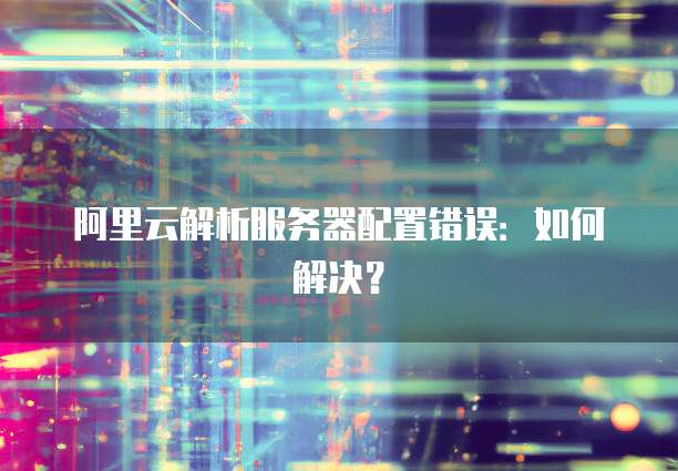 阿里云解析服务器配置错误:如何解决?