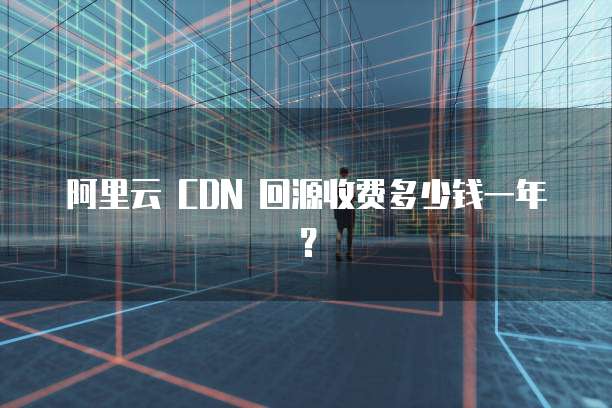 阿里云 CDN 回源收费多少钱一年?