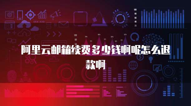 阿里云邮箱续费多少钱啊呢怎么退款啊
